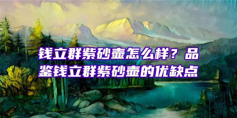 钱立群紫砂壶怎么样？品鉴钱立群紫砂壶的优缺点