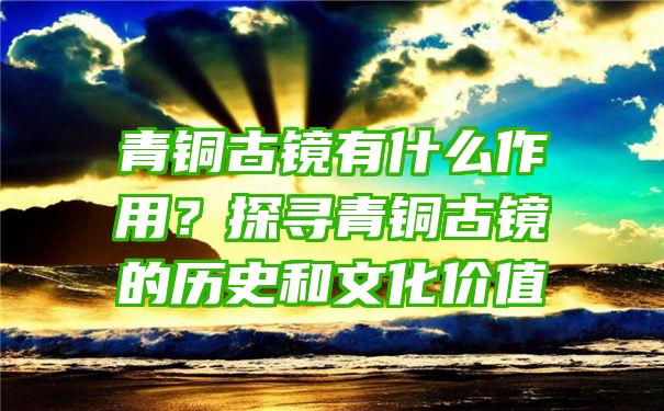 青铜古镜有什么作用？探寻青铜古镜的历史和文化价值