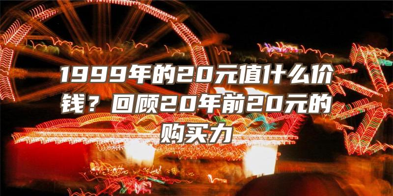 1999年的20元值什么价钱？回顾20年前20元的购买力