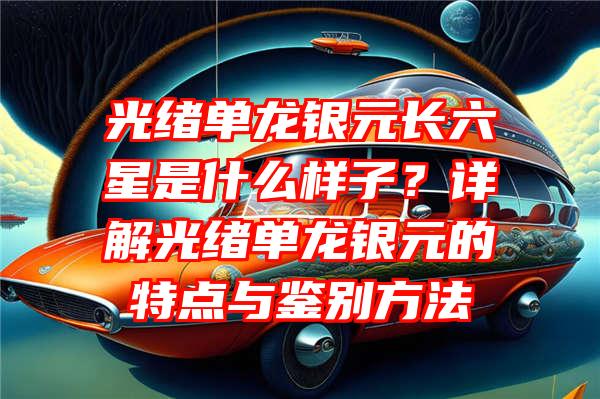 光绪单龙银元长六星是什么样子？详解光绪单龙银元的特点与鉴别方法