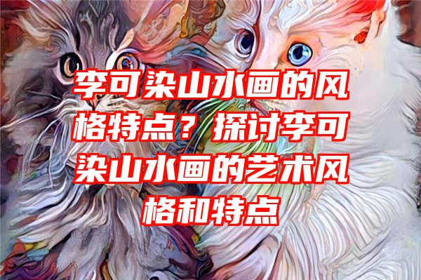 李可染山水画的风格特点？探讨李可染山水画的艺术风格和特点