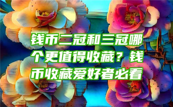 钱币二冠和三冠哪个更值得收藏？钱币收藏爱好者必看