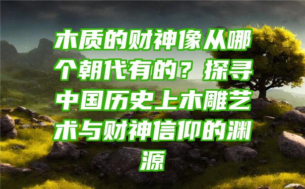 木质的财神像从哪个朝代有的？探寻中国历史上木雕艺术与财神信仰的渊源