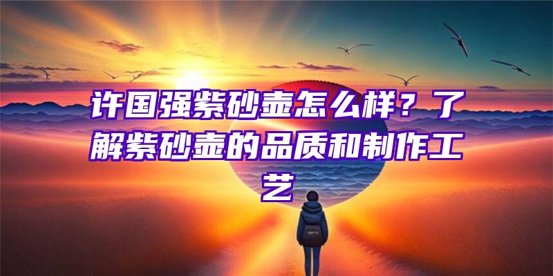 许国强紫砂壶怎么样？了解紫砂壶的品质和制作工艺