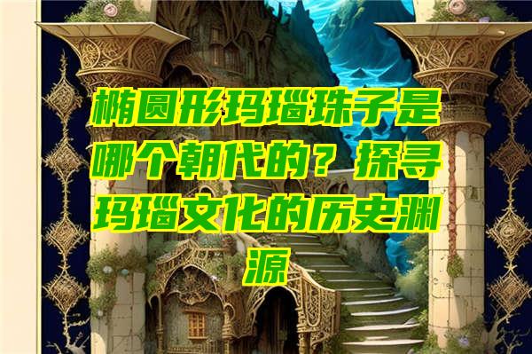 椭圆形玛瑙珠子是哪个朝代的？探寻玛瑙文化的历史渊源