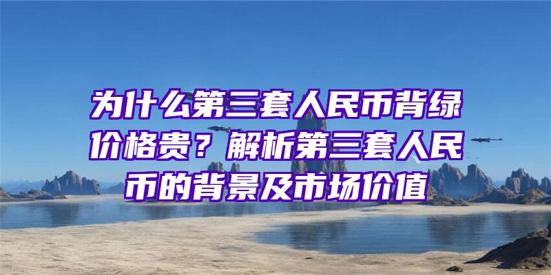 为什么第三套人民币背绿价格贵？解析第三套人民币的背景及市场价值