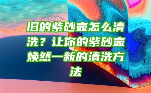 旧的紫砂壶怎么清洗？让你的紫砂壶焕然一新的清洗方法