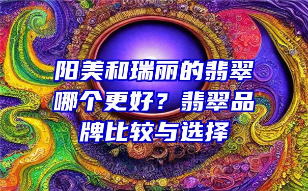 阳美和瑞丽的翡翠哪个更好？翡翠品牌比较与选择