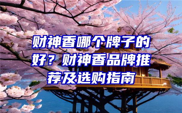 财神香哪个牌子的好？财神香品牌推荐及选购指南