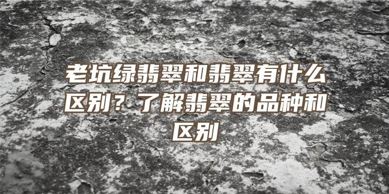 老坑绿翡翠和翡翠有什么区别？了解翡翠的品种和区别