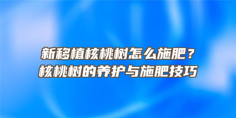 新移植核桃树怎么施肥？核桃树的养护与施肥技巧