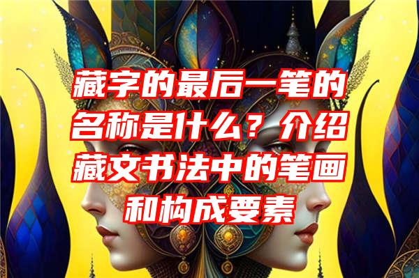 藏字的最后一笔的名称是什么？介绍藏文书法中的笔画和构成要素