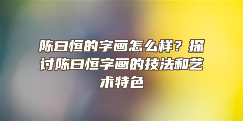 陈曰恒的字画怎么样？探讨陈曰恒字画的技法和艺术特色