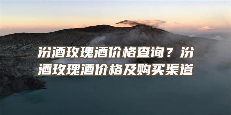 汾酒玫瑰酒价格查询？汾酒玫瑰酒价格及购买渠道