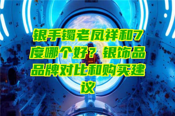 银手镯老凤祥和7度哪个好？银饰品品牌对比和购买建议