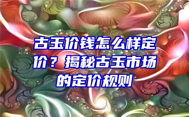 古玉价钱怎么样定价？揭秘古玉市场的定价规则