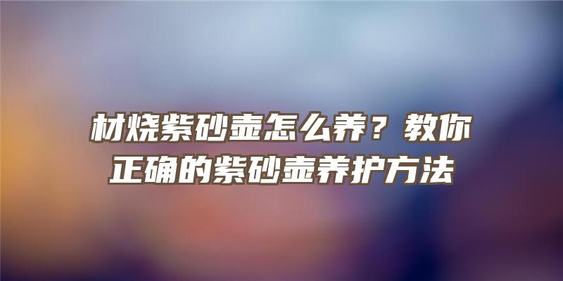 材烧紫砂壶怎么养？教你正确的紫砂壶养护方法