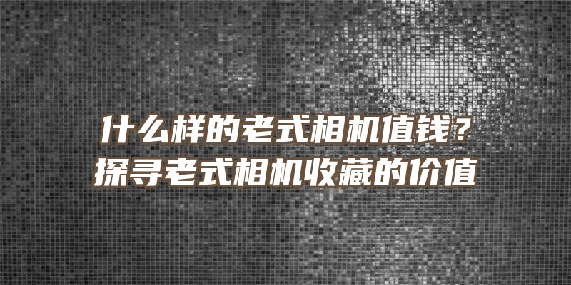 什么样的老式相机值钱？探寻老式相机收藏的价值