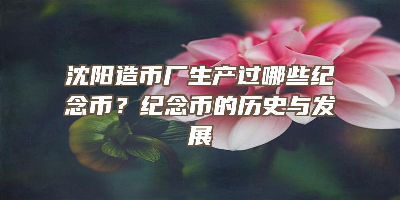 沈阳造币厂生产过哪些纪念币？纪念币的历史与发展