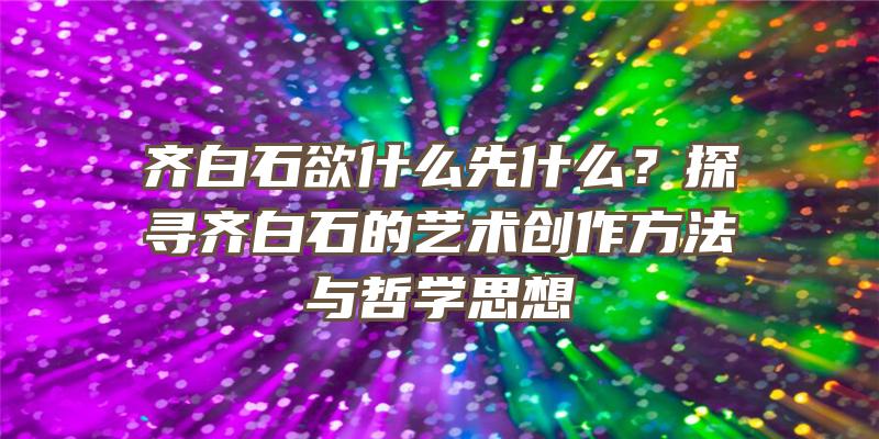 齐白石欲什么先什么？探寻齐白石的艺术创作方法与哲学思想