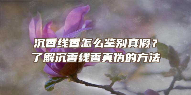 沉香线香怎么鉴别真假？了解沉香线香真伪的方法