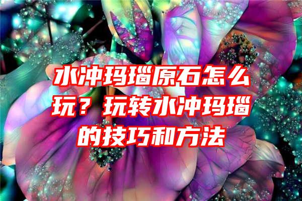 水冲玛瑙原石怎么玩？玩转水冲玛瑙的技巧和方法