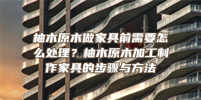 柚木原木做家具前需要怎么处理？柚木原木加工制作家具的步骤与方法