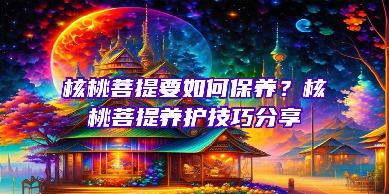 核桃菩提要如何保养？核桃菩提养护技巧分享