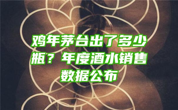 鸡年茅台出了多少瓶？年度酒水销售数据公布