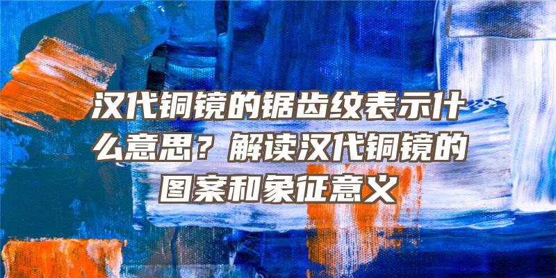 汉代铜镜的锯齿纹表示什么意思？解读汉代铜镜的图案和象征意义