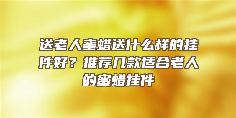 送老人蜜蜡送什么样的挂件好？推荐几款适合老人的蜜蜡挂件