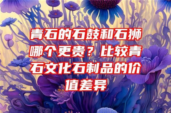 青石的石鼓和石狮哪个更贵？比较青石文化石制品的价值差异