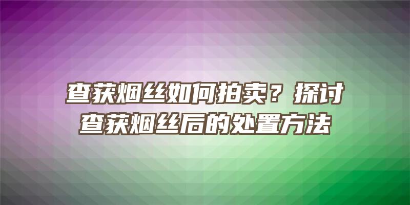 查获烟丝如何拍卖？探讨查获烟丝后的处置方法