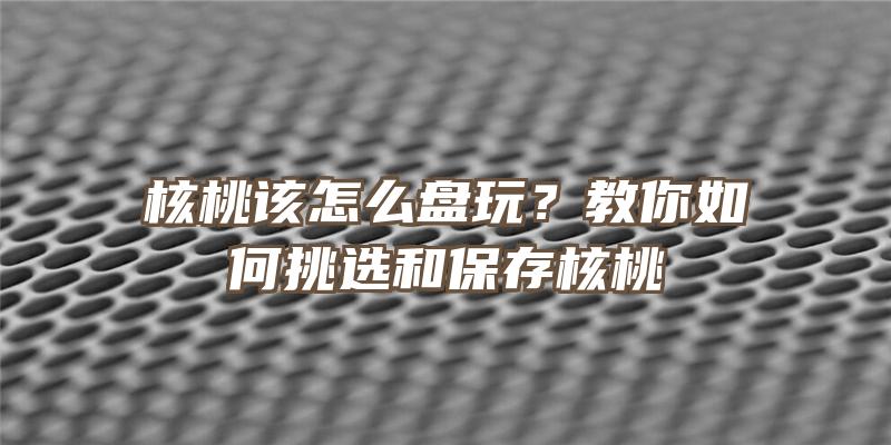 核桃该怎么盘玩？教你如何挑选和保存核桃