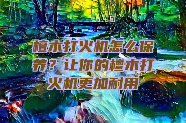 檀木打火机怎么保养？让你的檀木打火机更加耐用