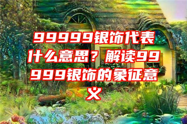 99999银饰代表什么意思？解读99999银饰的象征意义