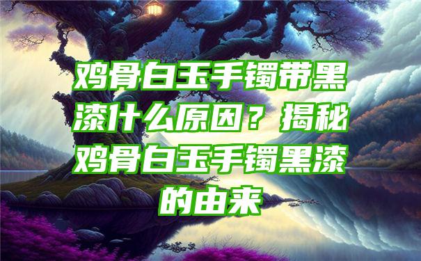 鸡骨白玉手镯带黑漆什么原因？揭秘鸡骨白玉手镯黑漆的由来