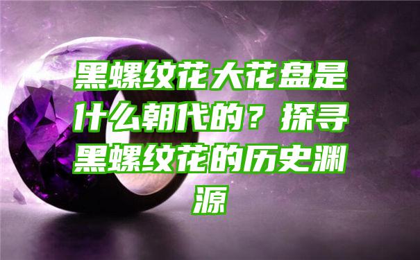 黑螺纹花大花盘是什么朝代的？探寻黑螺纹花的历史渊源