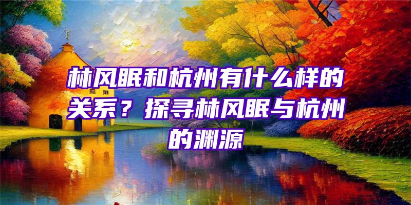 林风眠和杭州有什么样的关系？探寻林风眠与杭州的渊源