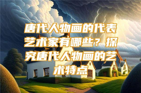 唐代人物画的代表艺术家有哪些？探究唐代人物画的艺术特点