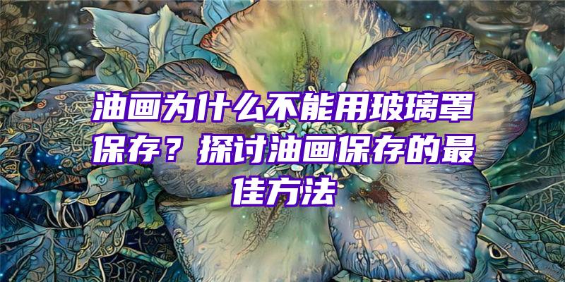 油画为什么不能用玻璃罩保存？探讨油画保存的最佳方法