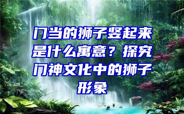 门当的狮子竖起来是什么寓意？探究门神文化中的狮子形象