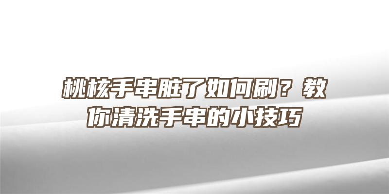 桃核手串脏了如何刷？教你清洗手串的小技巧