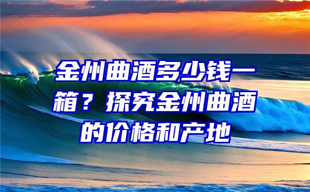 金州曲酒多少钱一箱？探究金州曲酒的价格和产地