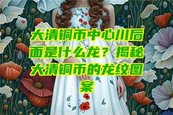 大清铜币中心川后面是什么龙？揭秘大清铜币的龙纹图案