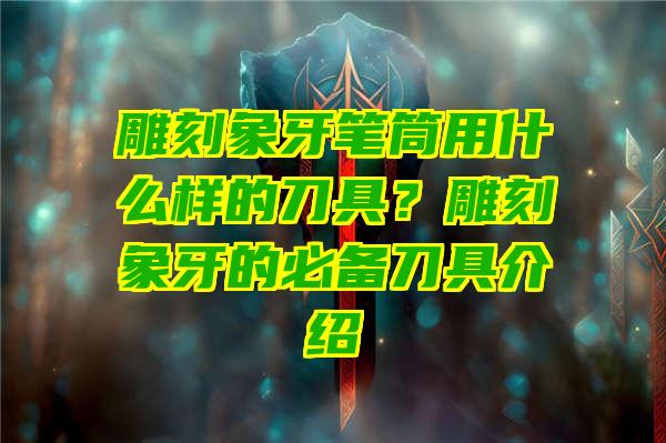 雕刻象牙笔筒用什么样的刀具？雕刻象牙的必备刀具介绍