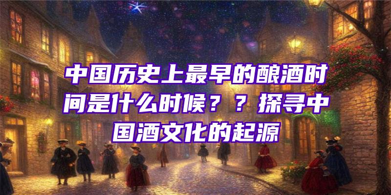 中国历史上最早的酿酒时间是什么时候？？探寻中国酒文化的起源