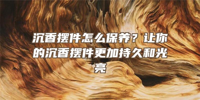 沉香摆件怎么保养？让你的沉香摆件更加持久和光亮