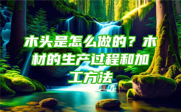 木头是怎么做的？木材的生产过程和加工方法