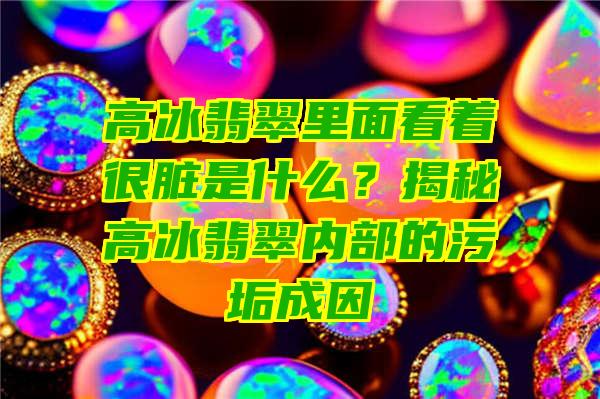 高冰翡翠里面看着很脏是什么？揭秘高冰翡翠内部的污垢成因